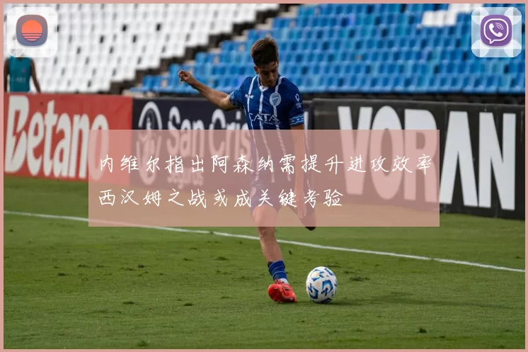 内维尔指出阿森纳需提升进攻效率西汉姆之战或成关键考验