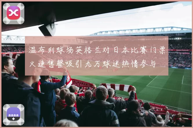 温布利球场英格兰对日本比赛门票火速售罄吸引九万球迷热情参与