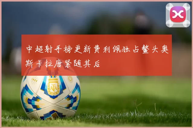 中超射手榜更新费利佩独占鳌头奥斯卡拉唐紧随其后