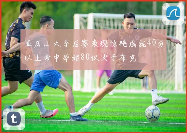 亚历山大季后赛表现惊艳成就40分以上命中率超80仅次于布克