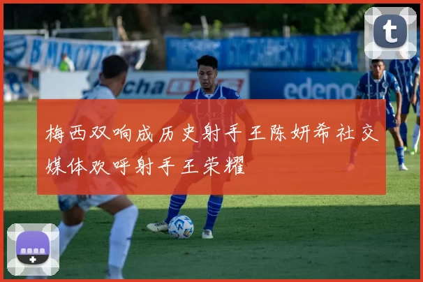 梅西双响成历史射手王陈妍希社交媒体欢呼射手王荣耀