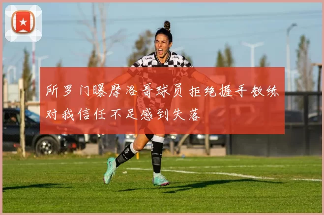 所罗门曝摩洛哥球员拒绝握手教练对我信任不足感到失落