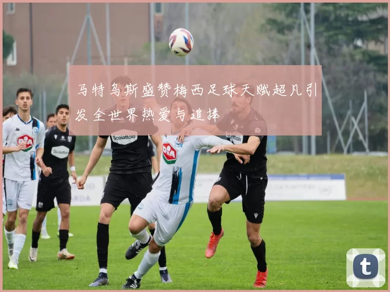 马特乌斯盛赞梅西足球天赋超凡引发全世界热爱与追捧
