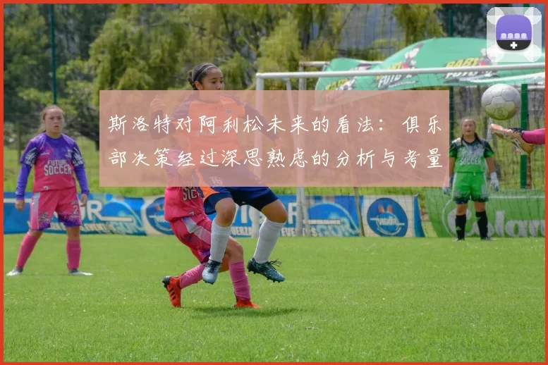 斯洛特对阿利松未来的看法：俱乐部决策经过深思熟虑的分析与考量
