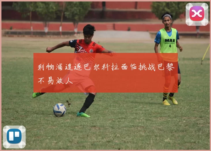 利物浦追逐巴尔科拉面临挑战巴黎不易放人