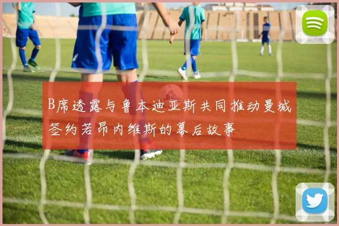 B席透露与鲁本迪亚斯共同推动曼城签约若昂内维斯的幕后故事