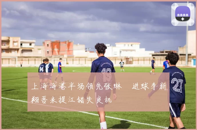 上海海港半场领先张琳芃进球李新翔吾米提江错失良机