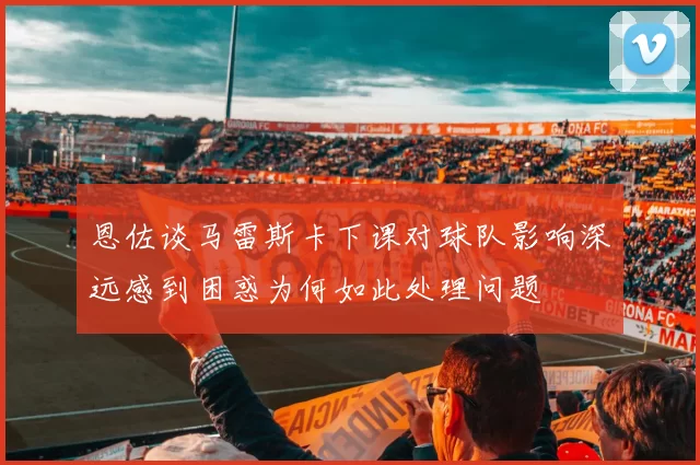 恩佐谈马雷斯卡下课对球队影响深远感到困惑为何如此处理问题