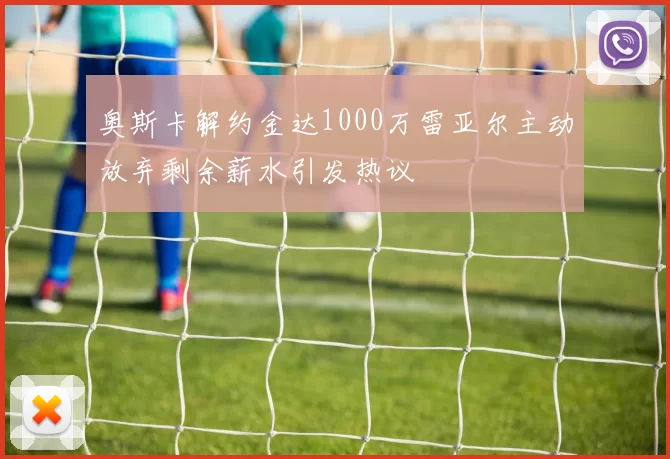 奥斯卡解约金达1000万雷亚尔主动放弃剩余薪水引发热议