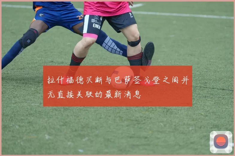 拉什福德买断与巴萨签戈登之间并无直接关联的最新消息