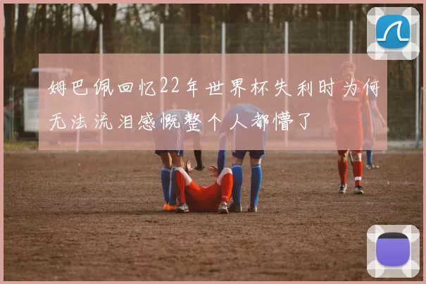 姆巴佩回忆22年世界杯失利时为何无法流泪感慨整个人都懵了