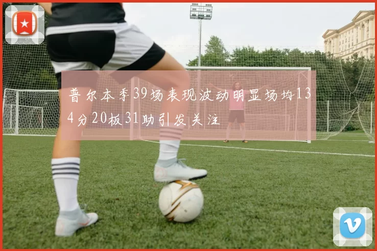 普尔本季39场表现波动明显场均134分20板31助引发关注
