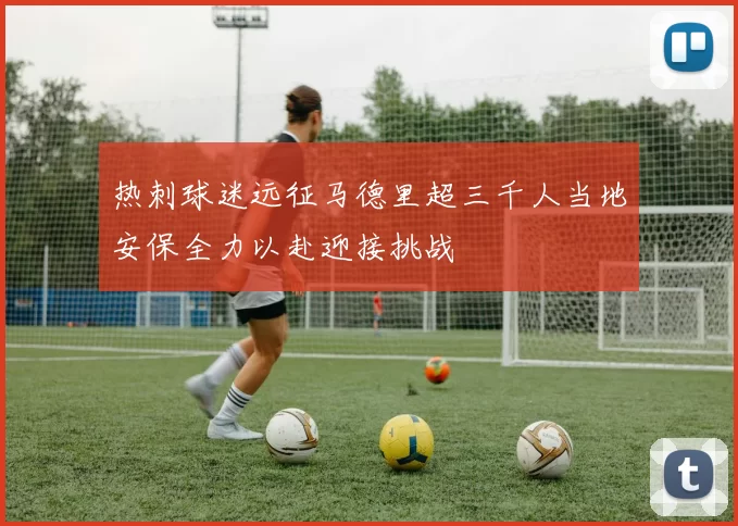 热刺球迷远征马德里超三千人当地安保全力以赴迎接挑战